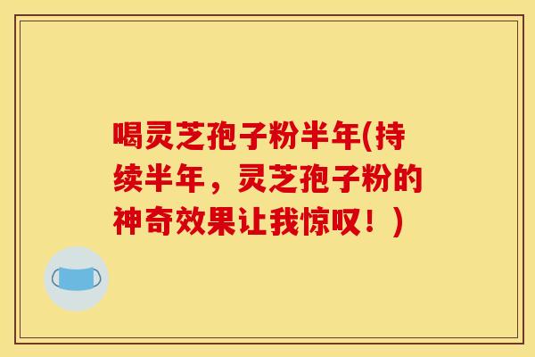 喝灵芝孢子粉半年(持续半年,灵芝孢子粉的神奇效果让我惊叹!)
