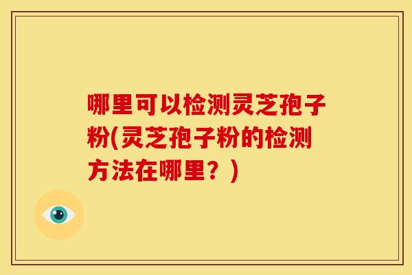 哪里可以检测灵芝孢子粉(灵芝孢子粉的检测方法在哪里?)