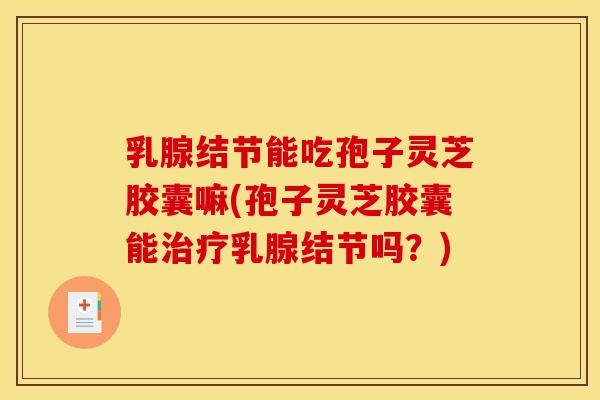 乳腺结节能吃孢子灵芝胶囊嘛(孢子灵芝胶囊能治疗乳腺结节吗?)