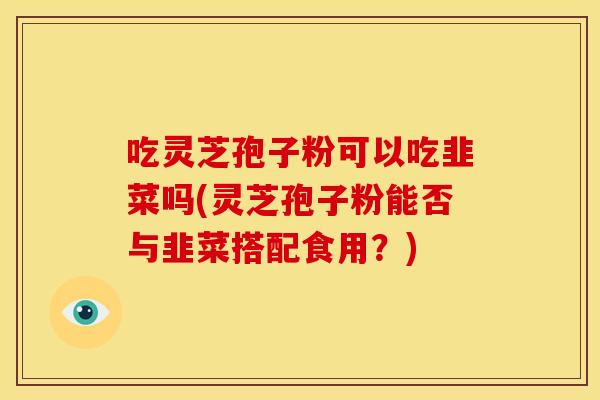 吃灵芝孢子粉可以吃韭菜吗(灵芝孢子粉能否与韭菜搭配食用?)