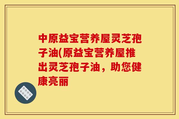 中原益宝营养屋灵芝孢子油(原益宝营养屋推出灵芝孢子油,助您健康亮丽