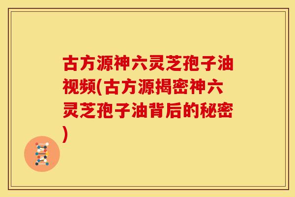 古方源神六灵芝孢子油视频(古方源揭密神六灵芝孢子油背后的秘密)