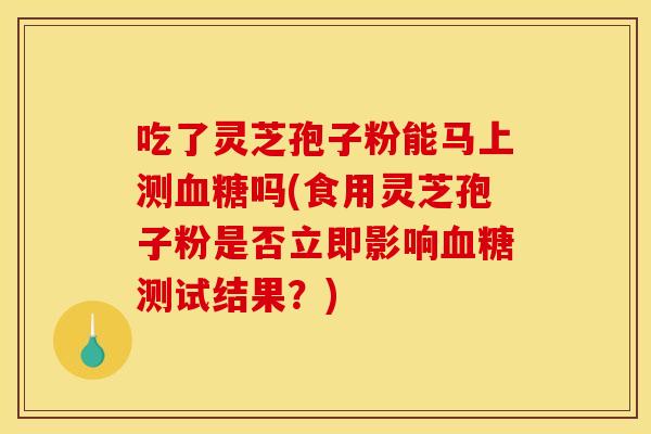 吃了灵芝孢子粉能马上测血糖吗(食用灵芝孢子粉是否立即影响血糖测试结果?)