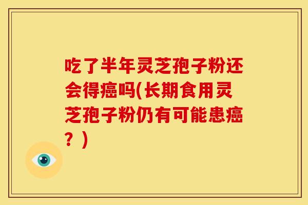 吃了半年灵芝孢子粉还会得癌吗(长期食用灵芝孢子粉仍有可能患癌?)