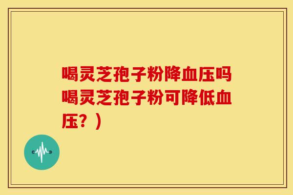喝灵芝孢子粉降血压吗喝灵芝孢子粉可降低血压?)