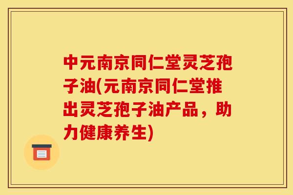 中元南京同仁堂灵芝孢子油(元南京同仁堂推出灵芝孢子油产品，助力健康养生)
