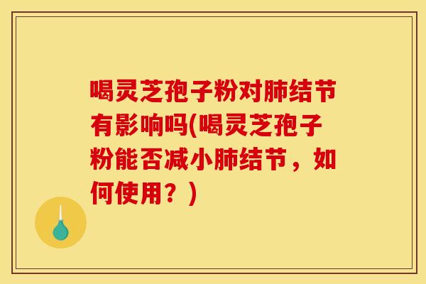 喝灵芝孢子粉对肺结节有影响吗(喝灵芝孢子粉能否减小肺结节,如何使用?)