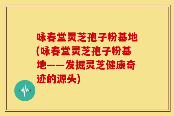 咏春堂灵芝孢子粉基地(咏春堂灵芝孢子粉基地——发掘灵芝健康奇迹的源头)