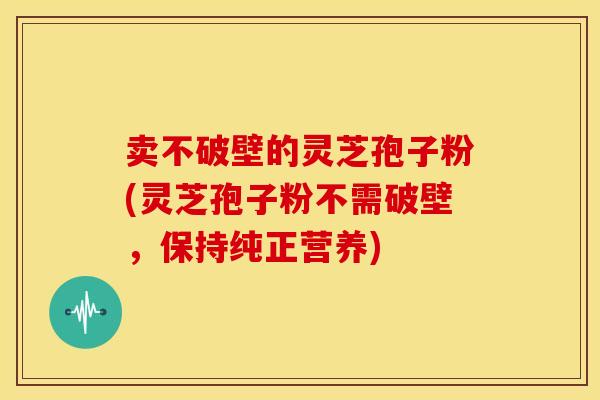 卖不破壁的灵芝孢子粉(灵芝孢子粉不需破壁,保持纯正营养)