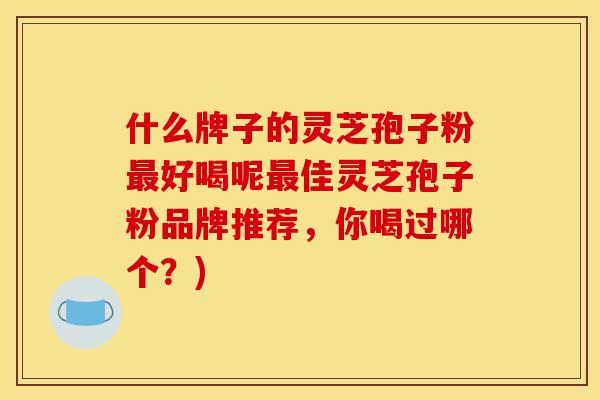 什么牌子的灵芝孢子粉最好喝呢最佳灵芝孢子粉品牌推荐，你喝过哪个？)