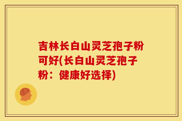 吉林长白山灵芝孢子粉可好(长白山灵芝孢子粉:健康好选择)