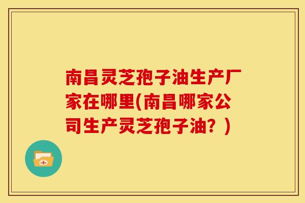 南昌灵芝孢子油生产厂家在哪里(南昌哪家公司生产灵芝孢子油?)