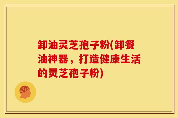卸油灵芝孢子粉(卸餐油神器，打造健康生活的灵芝孢子粉)