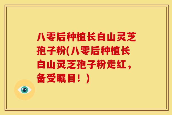 八零后种植长白山灵芝孢子粉(八零后种植长白山灵芝孢子粉走红,备受瞩目!)