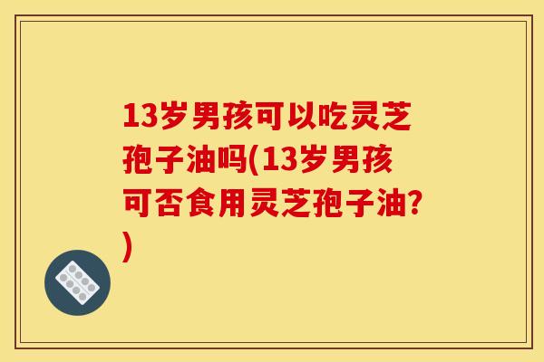 13岁男孩可以吃灵芝孢子油吗(13岁男孩可否食用灵芝孢子油？)