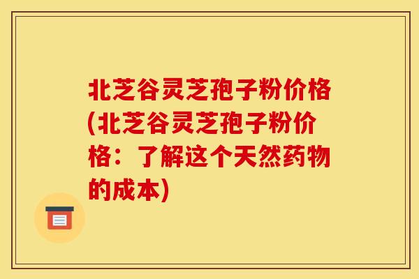 北芝谷灵芝孢子粉价格(北芝谷灵芝孢子粉价格：了解这个天然药物的成本)