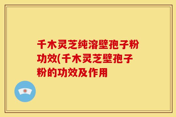 千木灵芝纯溶壁孢子粉功效(千木灵芝壁孢子粉的功效及作用