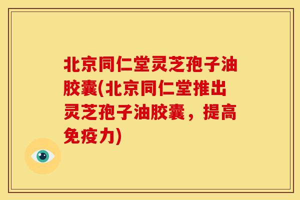 北京同仁堂灵芝孢子油胶囊(北京同仁堂推出灵芝孢子油胶囊,提高免疫力)