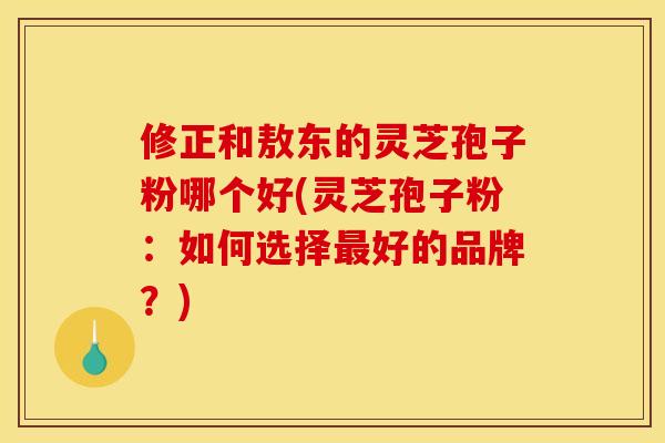 修正和敖东的灵芝孢子粉哪个好(灵芝孢子粉：如何选择最好的品牌？)