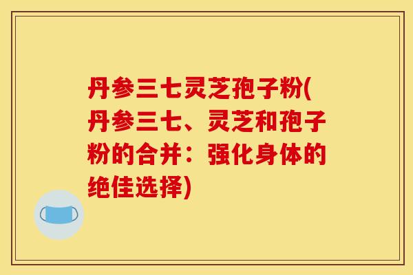 丹参三七灵芝孢子粉(丹参三七、灵芝和孢子粉的合并:强化身体的绝佳选择)