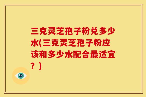 三克灵芝孢子粉兑多少水(三克灵芝孢子粉应该和多少水配合最适宜？)