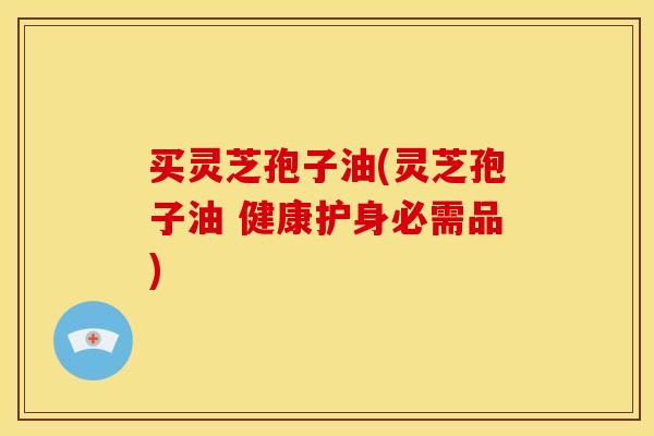 买灵芝孢子油(灵芝孢子油 健康护身必需品)