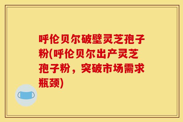 呼伦贝尔破壁灵芝孢子粉(呼伦贝尔出产灵芝孢子粉,突破市场需求瓶颈)