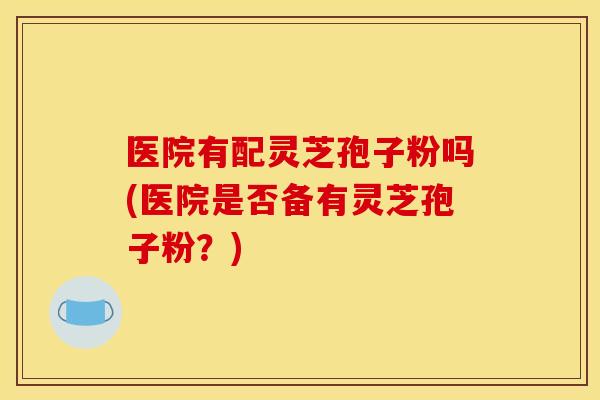 医院有配灵芝孢子粉吗(医院是否备有灵芝孢子粉?)