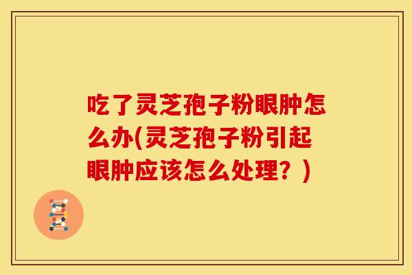 吃了灵芝孢子粉眼肿怎么办(灵芝孢子粉引起眼肿应该怎么处理？)