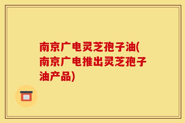 南京广电灵芝孢子油(南京广电推出灵芝孢子油产品)