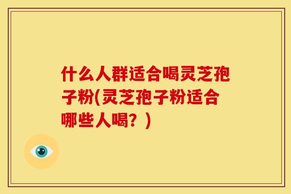 什么人群适合喝灵芝孢子粉(灵芝孢子粉适合哪些人喝?)