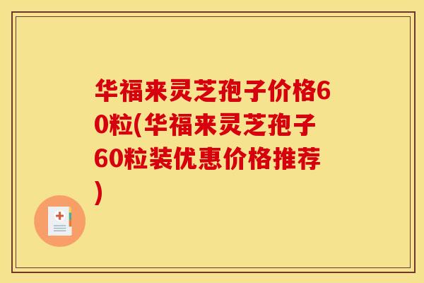华福来灵芝孢子价格60粒(华福来灵芝孢子60粒装优惠价格推荐)