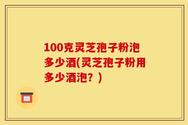 100克灵芝孢子粉泡多少酒(灵芝孢子粉用多少酒泡？)