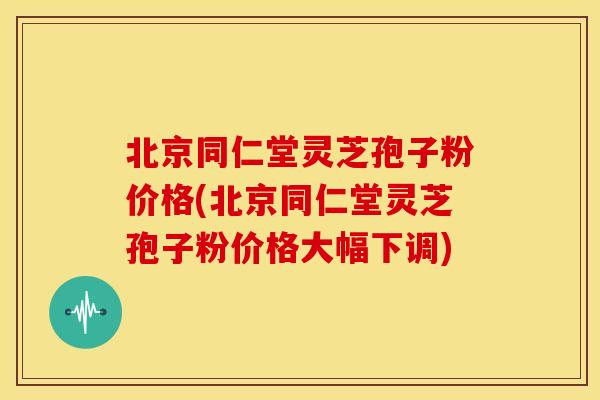 北京同仁堂灵芝孢子粉价格(北京同仁堂灵芝孢子粉价格大幅下调)
