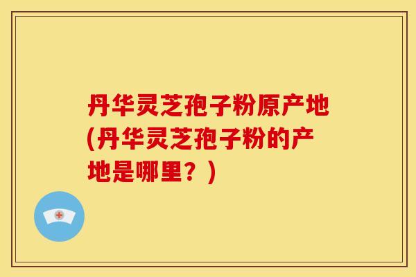 丹华灵芝孢子粉原产地(丹华灵芝孢子粉的产地是哪里?)