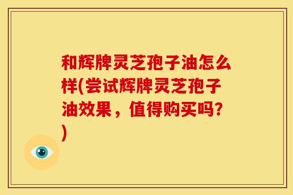 和辉牌灵芝孢子油怎么样(尝试辉牌灵芝孢子油效果,值得购买吗?)