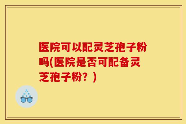 医院可以配灵芝孢子粉吗(医院是否可配备灵芝孢子粉?)