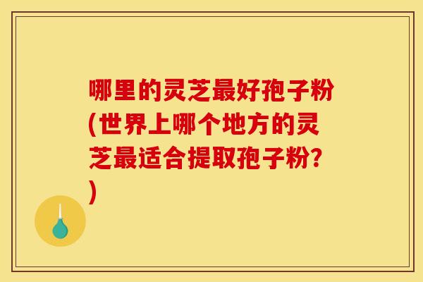 哪里的灵芝最好孢子粉(世界上哪个地方的灵芝最适合提取孢子粉?)