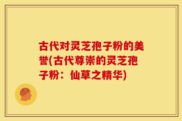 古代对灵芝孢子粉的美誉(古代尊崇的灵芝孢子粉：仙草之精华)