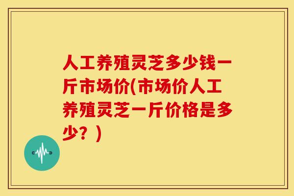人工养殖灵芝多少钱一斤市场价(市场价人工养殖灵芝一斤价格是多少？)