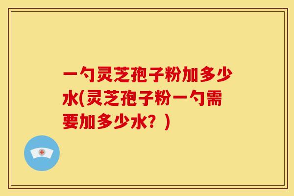 一勺灵芝孢子粉加多少水(灵芝孢子粉一勺需要加多少水?)