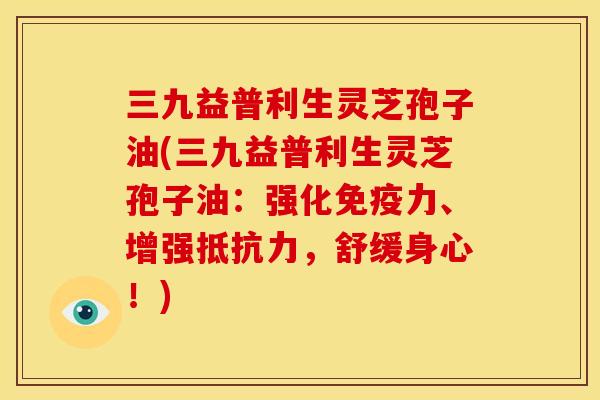 三九益普利生灵芝孢子油(三九益普利生灵芝孢子油：强化免疫力、增强抵抗力，舒缓身心！)
