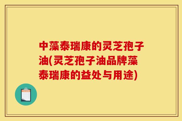 中藻泰瑞康的灵芝孢子油(灵芝孢子油品牌藻泰瑞康的益处与用途)