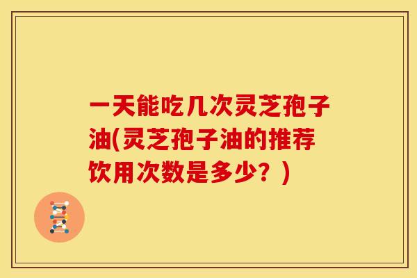 一天能吃几次灵芝孢子油(灵芝孢子油的推荐饮用次数是多少?)
