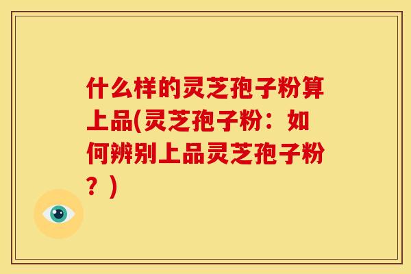什么样的灵芝孢子粉算上品(灵芝孢子粉:如何辨别上品灵芝孢子粉?)