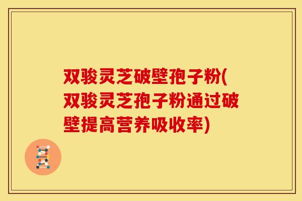 双骏灵芝破壁孢子粉(双骏灵芝孢子粉通过破壁提高营养吸收率)