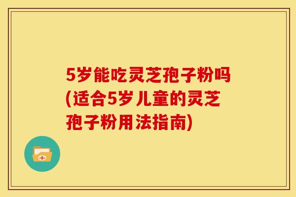 5岁能吃灵芝孢子粉吗(适合5岁儿童的灵芝孢子粉用法指南)