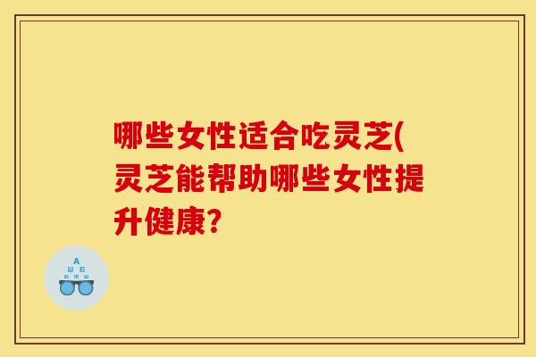 哪些女性适合吃灵芝(灵芝能帮助哪些女性提升健康？
