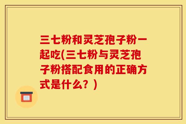 三七粉和灵芝孢子粉一起吃(三七粉与灵芝孢子粉搭配食用的正确方式是什么?)