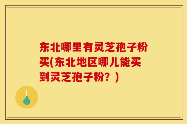 东北哪里有灵芝孢子粉买(东北地区哪儿能买到灵芝孢子粉?)
